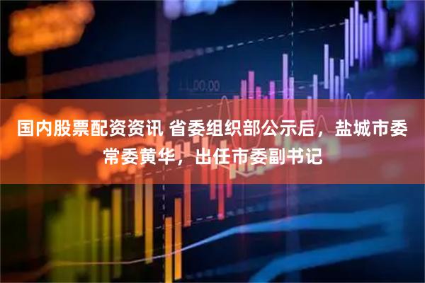国内股票配资资讯 省委组织部公示后，盐城市委常委黄华，出任市委副书记