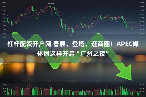 杠杆配资开户网 看展、登塔、逛商圈！APEC媒体团这样开启“广州之夜”