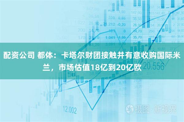 配资公司 都体：卡塔尔财团接触并有意收购国际米兰，市场估值18亿到20亿欧
